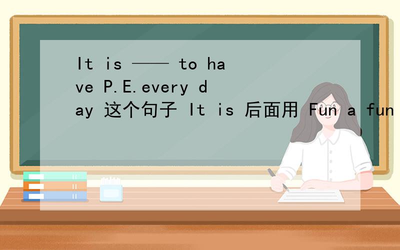 It is —— to have P.E.every day 这个句子 It is 后面用 Fun a fun funs 还是 the fun 这个句子是什么意
