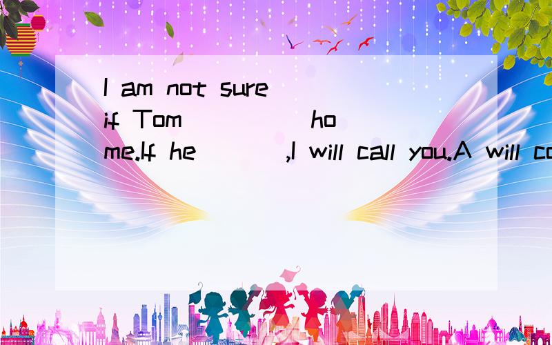I am not sure if Tom ____ home.If he ___,I will call you.A will come,will come B comes,will comeC will come,comes