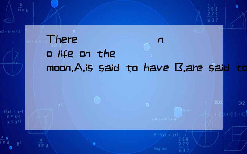 There ______ no life on the moon.A.is said to have B.are said to have C.is said to be D.are said to be分析下
