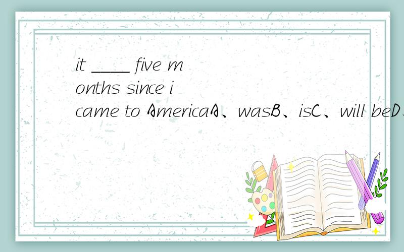 it ____ five months since i came to AmericaA、wasB、isC、will beD、has been