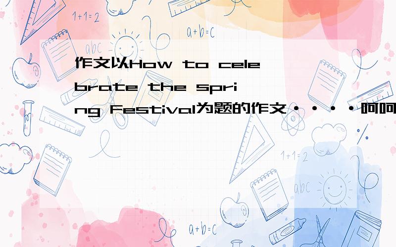作文以How to celebrate the spring Festival为题的作文····呵呵··快啊··怎么写啊···