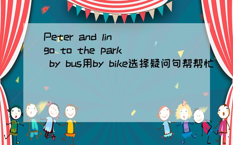 Peter and lin go to the park by bus用by bike选择疑问句帮帮忙