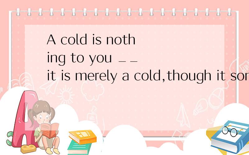 A cold is nothing to you __ it is merely a cold,though it sometimes becomes a danger.A no matter B as well as C as long as D so far 请说明选什麽与选的原因!