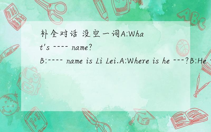 补全对话 没空一词A:What's ---- name?B:---- name is Li Lei.A:Where is he ---?B:He ---from Cina .A:---he your friend?B:Yes,-- --.A:Are you from Cina?B:Yes -- --.