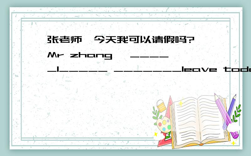 张老师,今天我可以请假吗? Mr zhang, _____I_____ _______leave today?