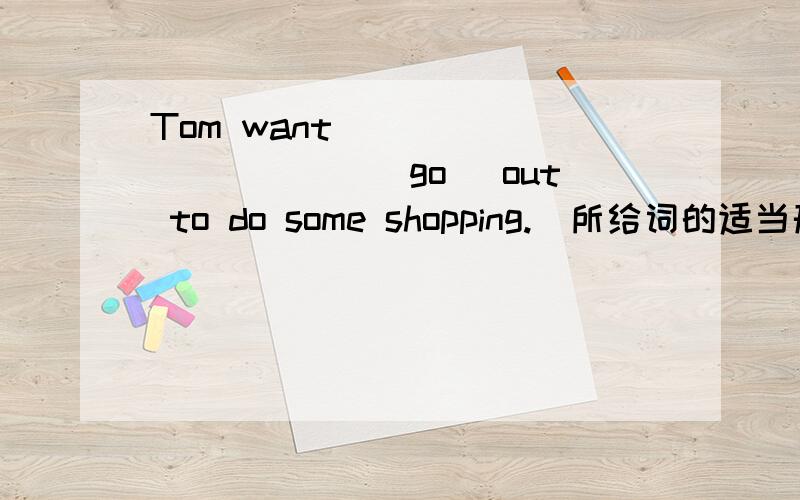 Tom want_____ ______(go) out to do some shopping.(所给词的适当形式)