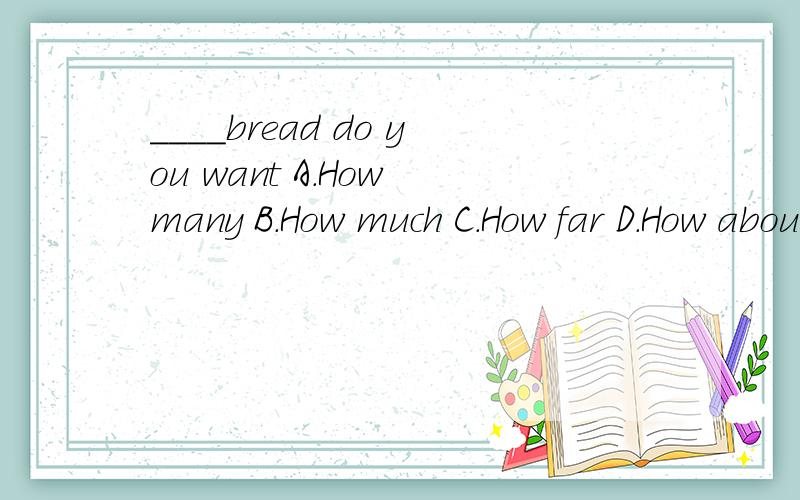 ____bread do you want A.How many B.How much C.How far D.How about 选什么 为什么