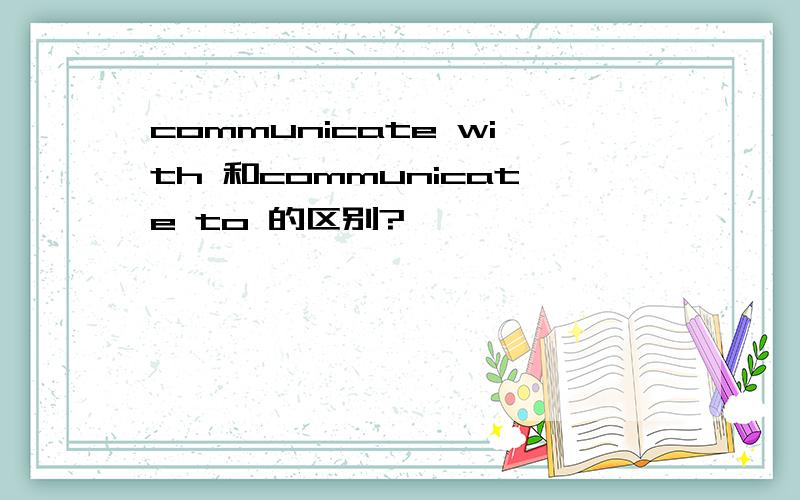 communicate with 和communicate to 的区别?
