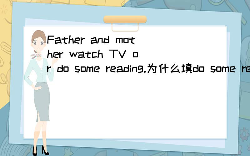 Father and mother watch TV or do some reading.为什么填do some reading