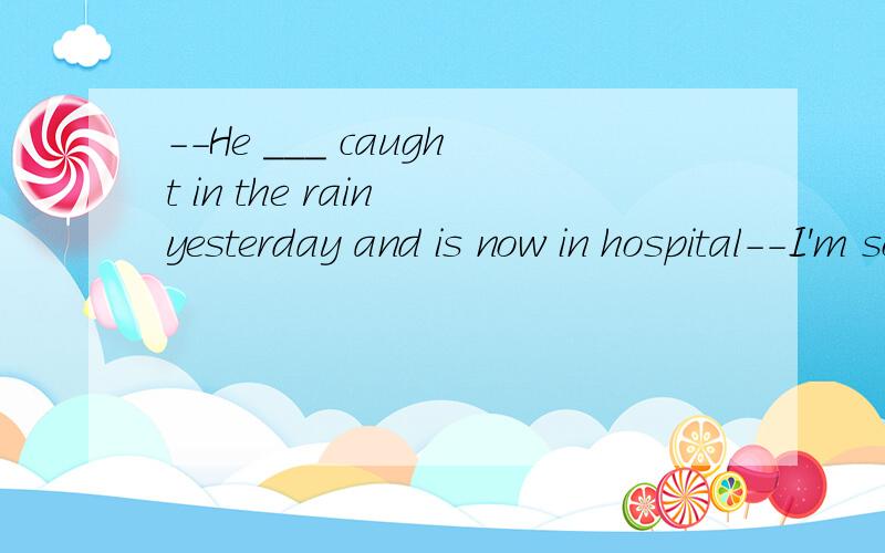 --He ___ caught in the rain yesterday and is now in hospital--I'm sorry to hear that.A.had  B. is  C. got  D. had been
