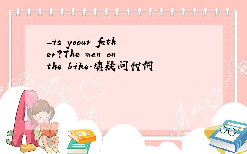 _is yoour father?The man on the bike.填疑问代词