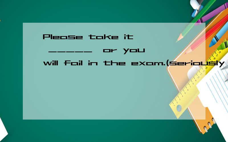 Please take it _____,or you will fail in the exam.(seriously )