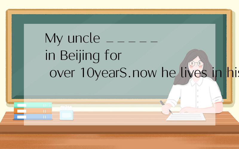 My uncle _____in Beijing for over 10yearS.now he lives in his hometown in Fuzhou.A、has worked B、wMy uncle _____in Beijing for over 10yearS.now he lives in his hometown in Fuzhou.A、has worked B、worked C、had worked D、worksfor+一段时间