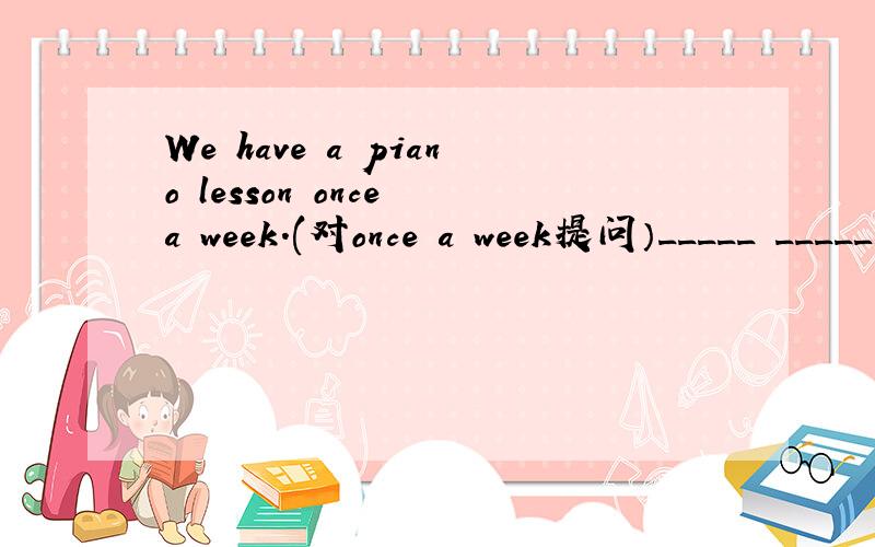 We have a piano lesson once a week.(对once a week提问）_____ _____ ______ you ______ a piano lesson?