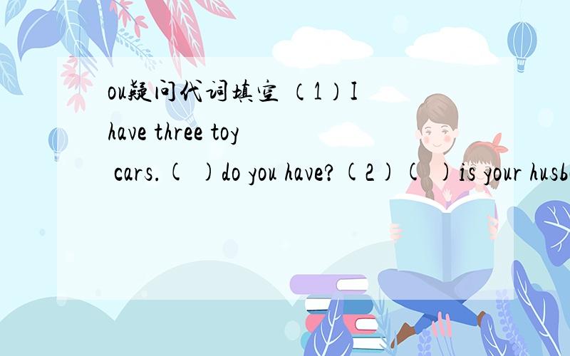 ou疑问代词填空 （1）I have three toy cars.( )do you have?(2)( )is your husband today?