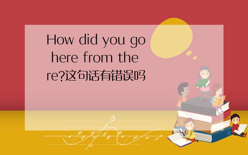 How did you go here from there?这句话有错误吗