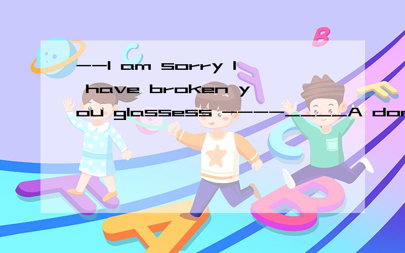 --I am sorry I have broken you glassess ----____A don not be worryB that is nothing