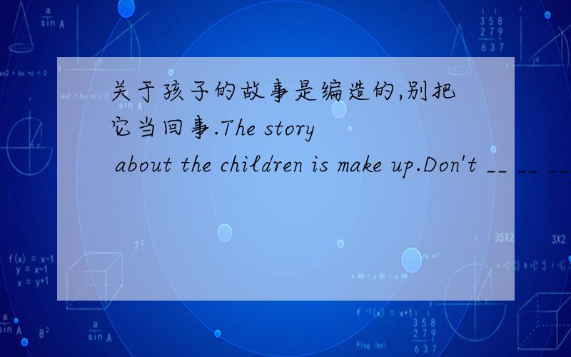 关于孩子的故事是编造的,别把它当回事.The story about the children is make up.Don't __ __ ___.