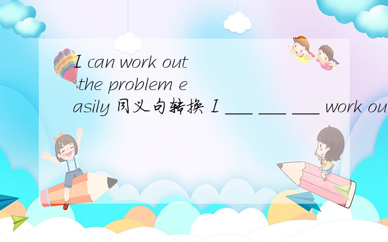 I can work out the problem easily 同义句转换 I ___ ___ ___ work out the problem easily .
