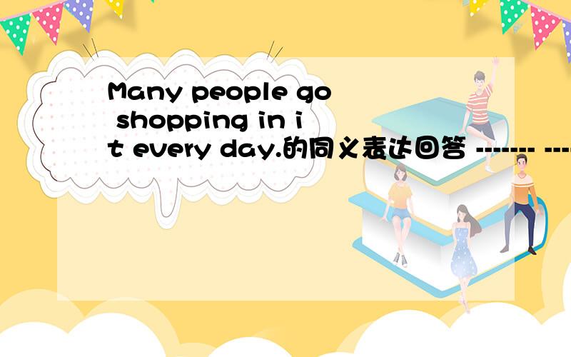 Many people go shopping in it every day.的同义表达回答 ------- -------- people go shopping in it every day