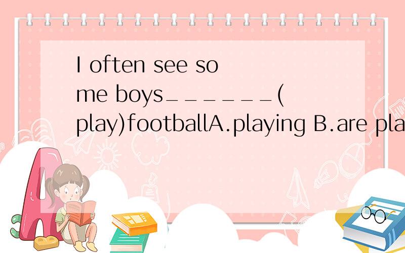 I often see some boys______(play)footballA.playing B.are playing C.play D.to play个人认为是C,答案说是A,想知道是我错了还是答案错了