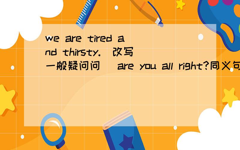we are tired and thirsty.（改写一般疑问问） are you all right?同义句是are you okey?
