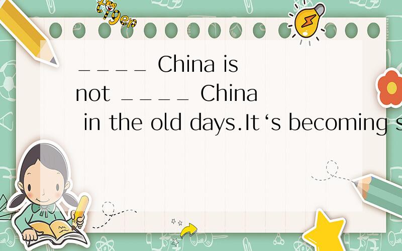 ____ China is not ____ China in the old days.It‘s becoming stronger and stronger.A.a /B.a the C / the D the the选什么,