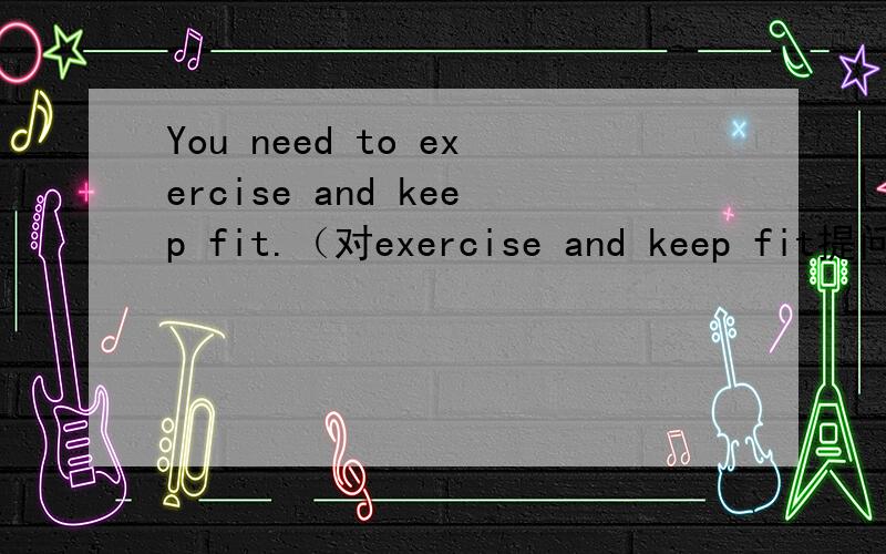 You need to exercise and keep fit.（对exercise and keep fit提问） _____ ______ you need to____?