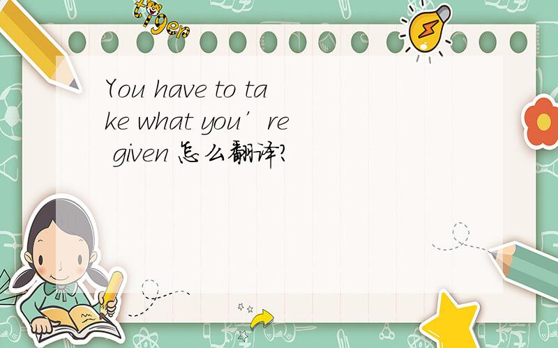 You have to take what you’re given 怎么翻译?