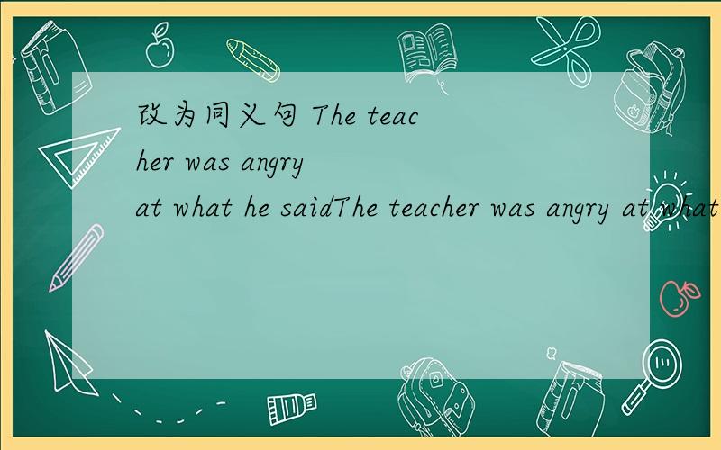 改为同义句 The teacher was angry at what he saidThe teacher was angry at what he said.(改为同义句)The teacher was angry at _____ ______.