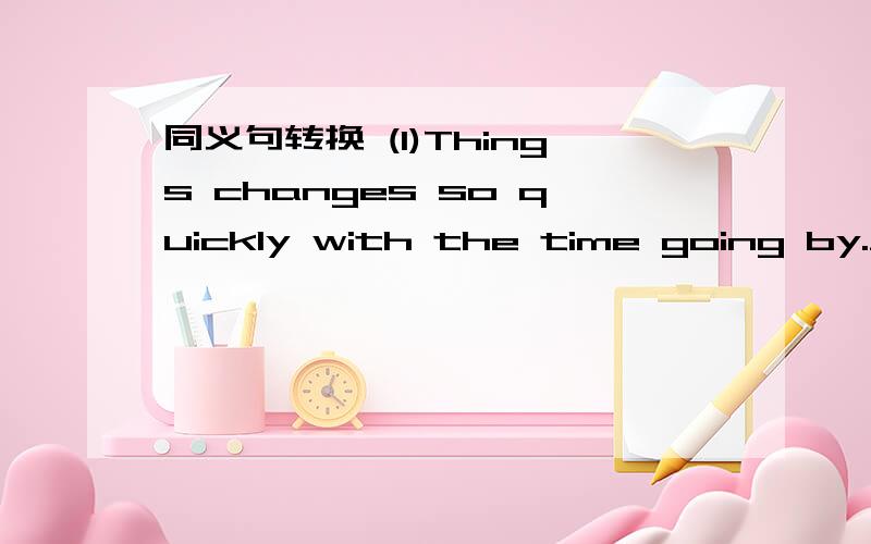 同义句转换 (1)Things changes so quickly with the time going by.___time___by,things are different.