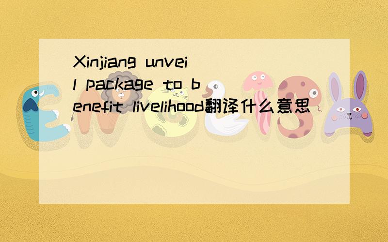 Xinjiang unveil package to benefit livelihood翻译什么意思