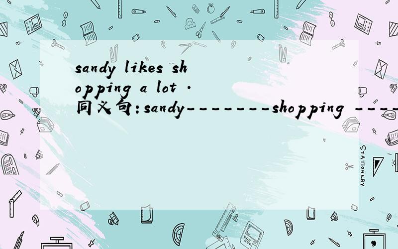 sandy likes shopping a lot .同义句：sandy-------shopping ------- --------