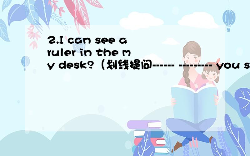2.I can see a ruler in the my desk?（划线提问------ --------- you see a ruler 2条线