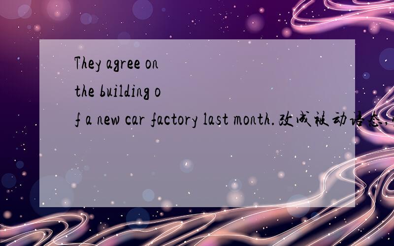 They agree on the building of a new car factory last month.改成被动语态,顺便把原句翻译一下