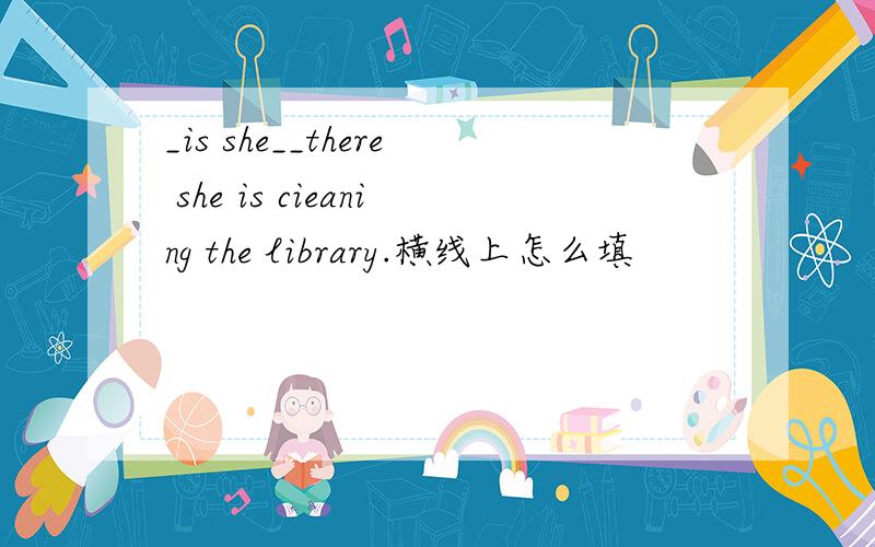 _is she__there she is cieaning the library.横线上怎么填