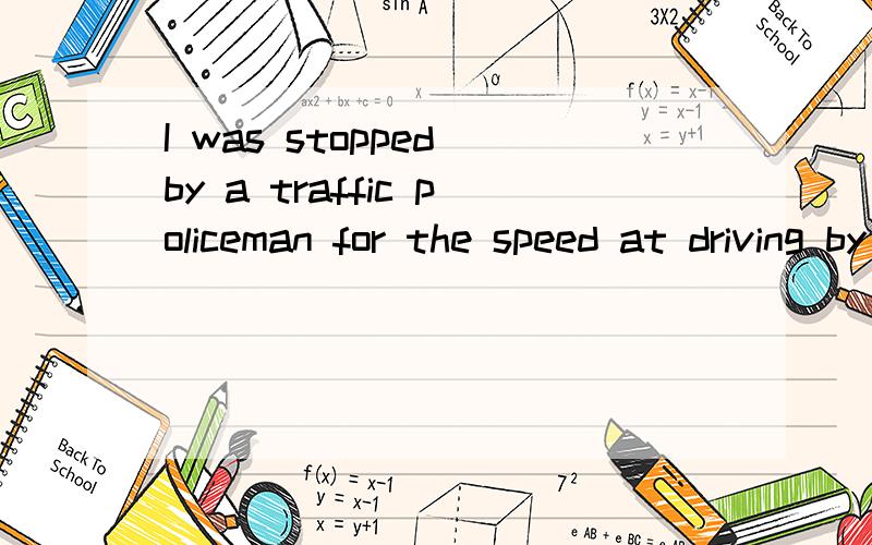 I was stopped by a traffic policeman for the speed at driving by me becase was too high