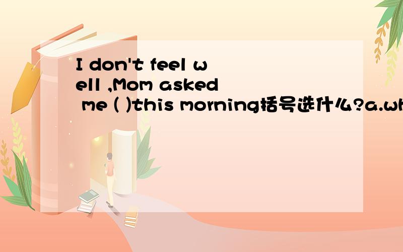 I don't feel well ,Mom asked me ( )this morning括号选什么?a.what the matter wasb.what is wrongc.what was the matterd.what wrong was