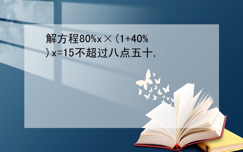 解方程80%x×(1+40%)x=15不超过八点五十,