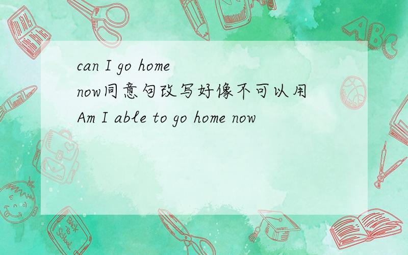 can I go home now同意句改写好像不可以用Am I able to go home now