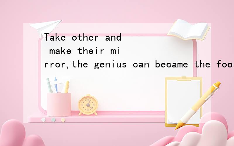 Take other and make their mirror,the genius can became the fool