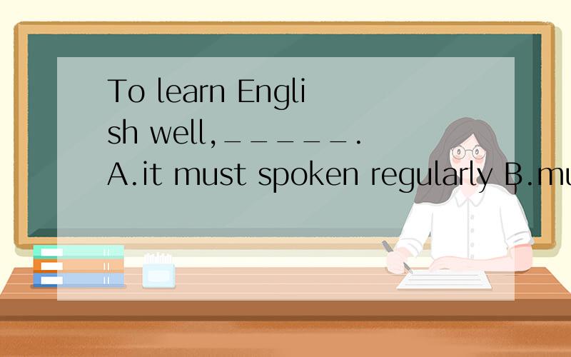 To learn English well,_____.A.it must spoken regularly B.much practice is needed.C.it is necessary to practice a lot.D.one must do much practice