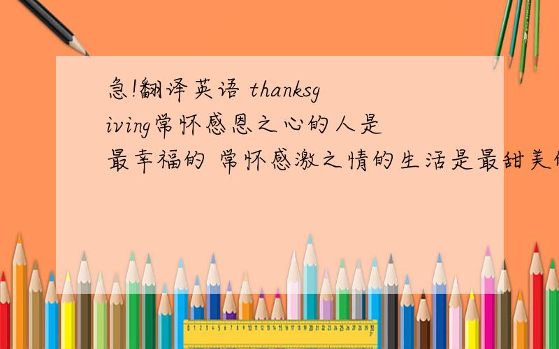 急!翻译英语 thanksgiving常怀感恩之心的人是最幸福的 常怀感激之情的生活是最甜美的 学会感激——感激我的父母,因为他们给了我宝贵的生命 学会感激——感激我的老师,因为他们给了我无穷