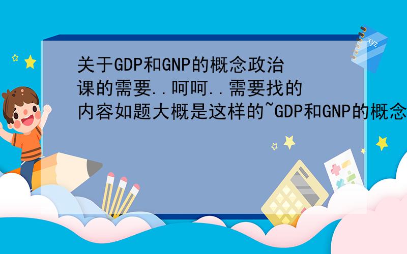 关于GDP和GNP的概念政治课的需要..呵呵..需要找的内容如题大概是这样的~GDP和GNP的概念不需要很多..
