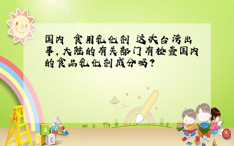 国内 食用乳化剂 这次台湾出事,大陆的有关部门有检查国内的食品乳化剂成分吗?