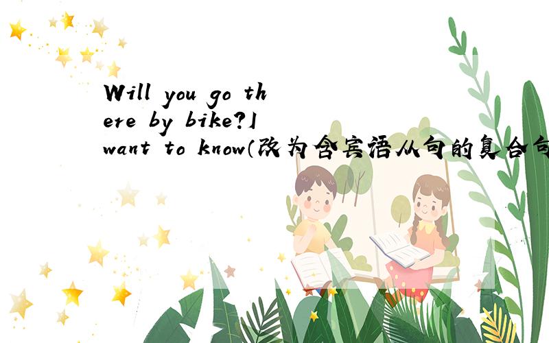 Will you go there by bike?I want to know（改为含宾语从句的复合句）I want to know （）（）（）（） there by bikeI asked the girls if they were afraid of Bird Flu（改为直接引语）I（）（）the girls ,“（）（）（）