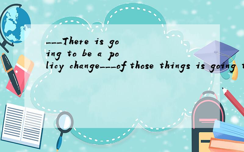___There is going to be a policy change___of those things is going to change.A.Uless;few B...___There is going to be a policy change___of those things is going to change.A.Unless;few B.Until;few C.Unless;none D.Until;none