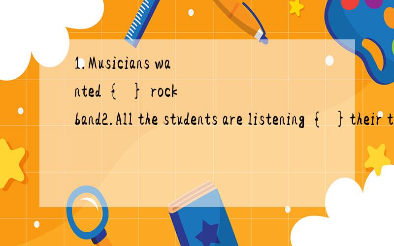 1.Musicians wanted { } rock band2.All the students are listening { }their teachers carefully