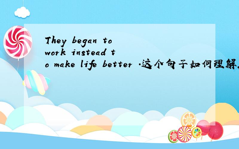 They began to work instead to make life better .这个句子如何理解,instead 后加to do .还是doing .instead 能不能举例说明，