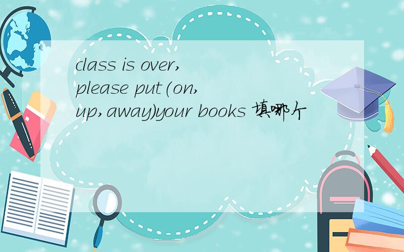 class is over,please put(on,up,away)your books 填哪个